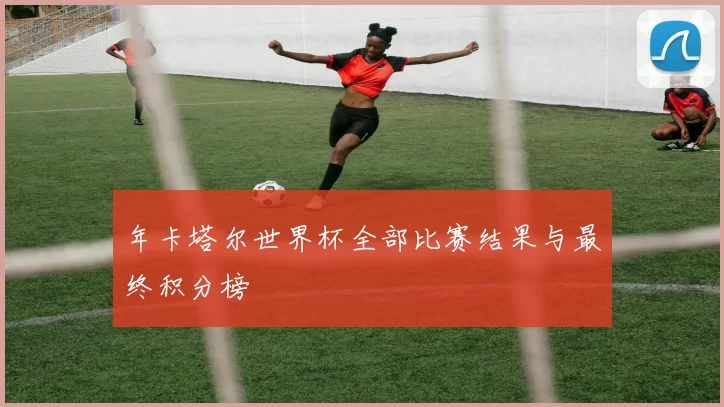 年卡塔尔世界杯全部比赛结果与最终积分榜
