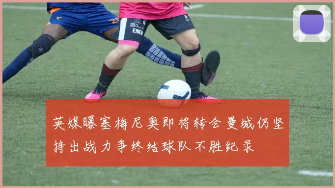 英媒曝塞梅尼奥即将转会曼城仍坚持出战力争终结球队不胜纪录