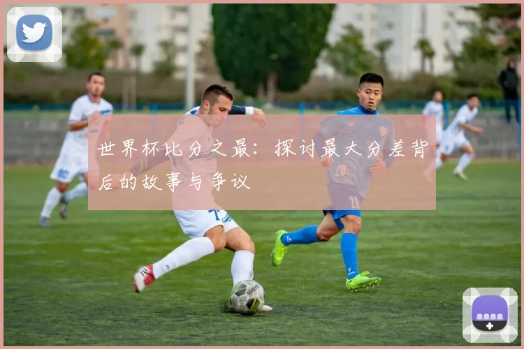 世界杯比分之最：探讨最大分差背后的故事与争议