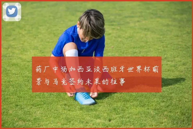 药厂中场加西亚谈西班牙世界杯前景与马竞签约未果的往事