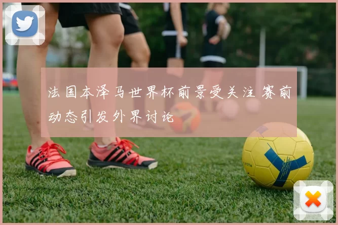 法国本泽马世界杯前景受关注 赛前动态引发外界讨论