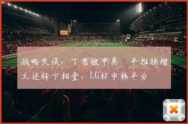 战略失误，丁浩被申真谞平推杨楷文逆转卞相壹，LG杯中韩平分