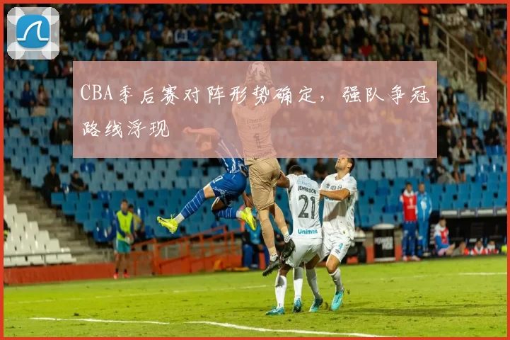 CBA季后赛对阵形势确定,强队争冠路线浮现