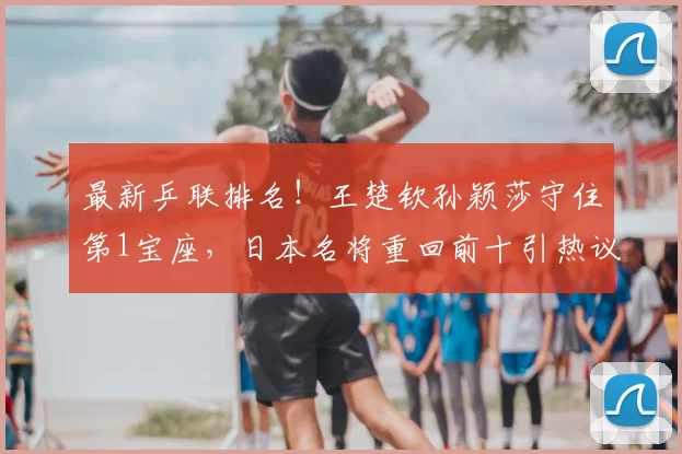 最新乒联排名!王楚钦孙颖莎守住第1宝座,日本名将重回前十引热议!
