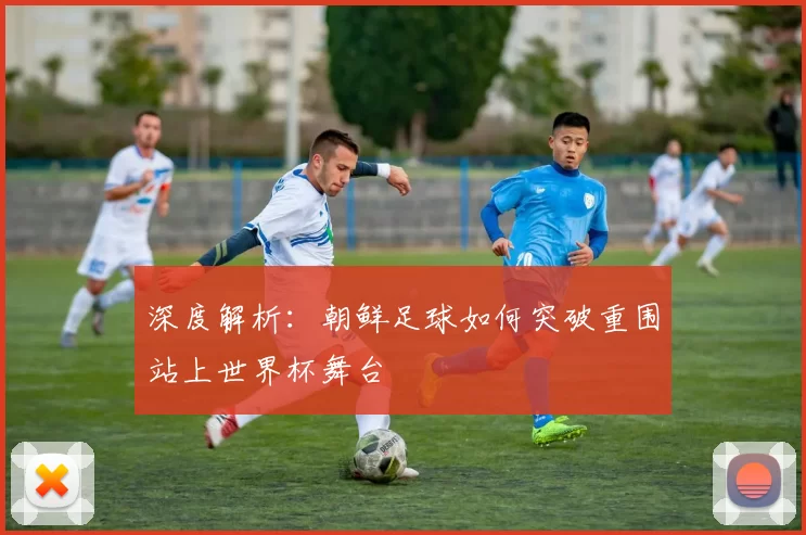 深度解析:朝鲜足球如何突破重围站上世界杯舞台