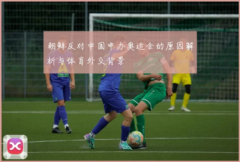 朝鲜反对中国申办奥运会的原因解析与体育外交背景