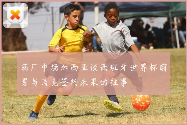 药厂中场加西亚谈西班牙世界杯前景与马竞签约未果的往事