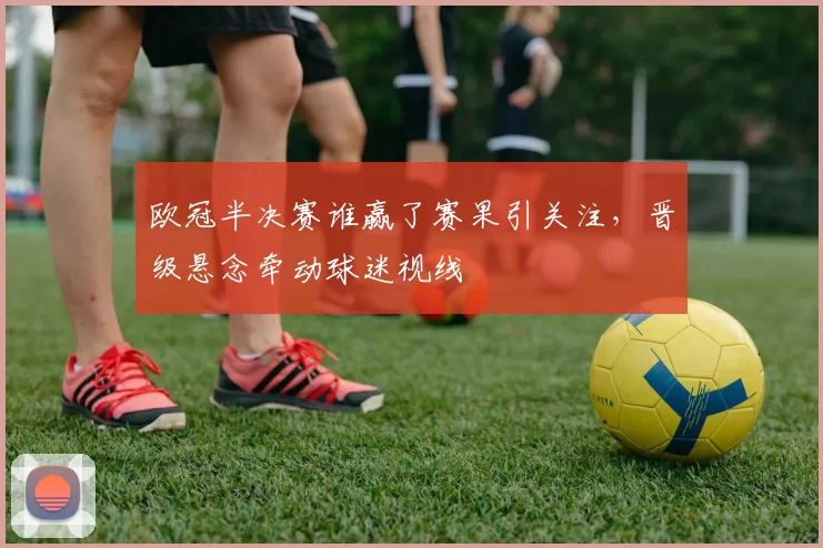 欧冠半决赛谁赢了赛果引关注，晋级悬念牵动球迷视线