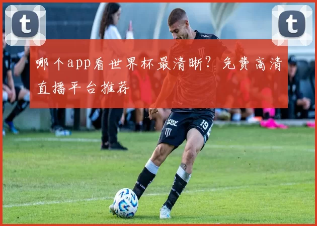 哪个app看世界杯最清晰?免费高清直播平台推荐
