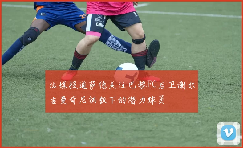 法媒报道萨德关注巴黎FC后卫谢尔吉曼奇尼执教下的潜力球员