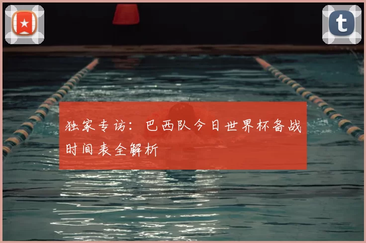 独家专访:巴西队今日世界杯备战时间表全解析