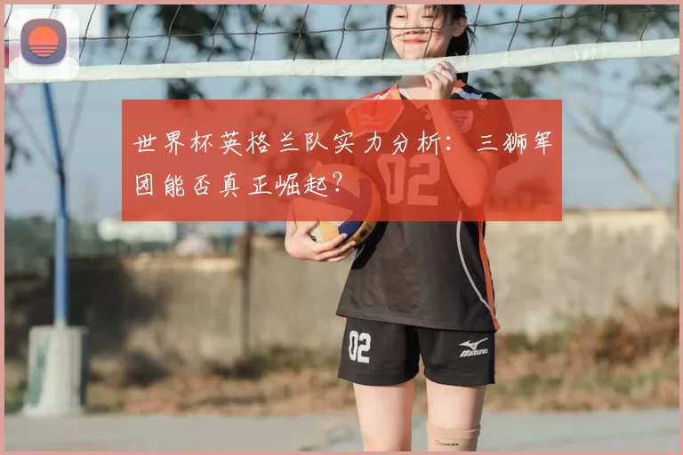 世界杯英格兰队实力分析:三狮军团能否真正崛起?