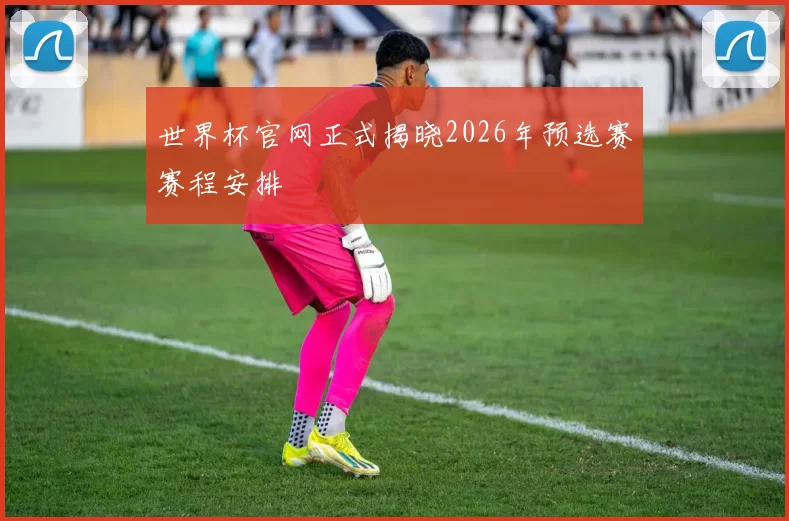 世界杯官网正式揭晓2026年预选赛赛程安排