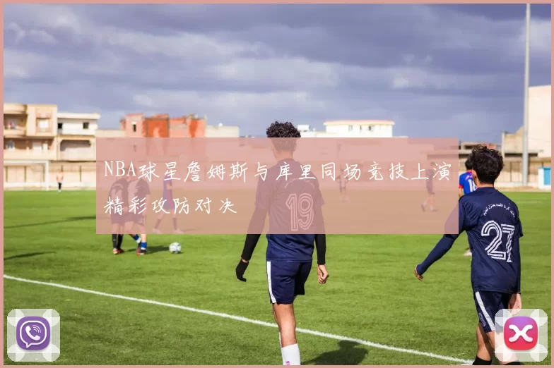 NBA球星詹姆斯与库里同场竞技上演精彩攻防对决