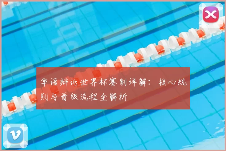 华语辩论世界杯赛制详解：核心规则与晋级流程全解析