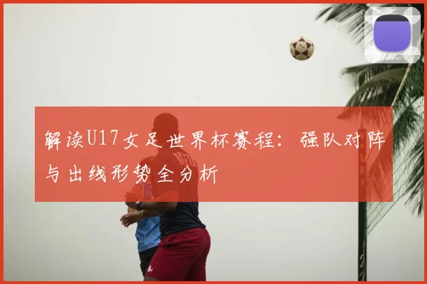 解读U17女足世界杯赛程：强队对阵与出线形势全分析