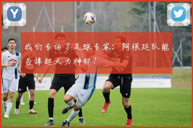 我们专访了足球专家:阿根廷队能否捧起大力神杯?