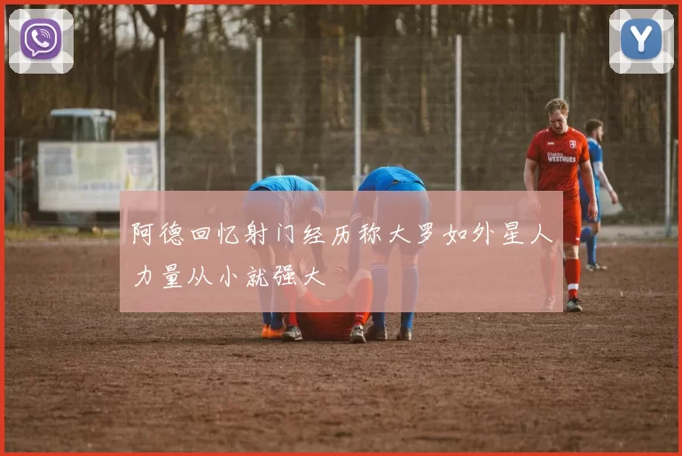 阿德回忆射门经历称大罗如外星人力量从小就强大