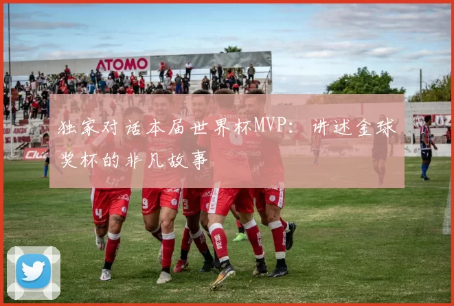 独家对话本届世界杯MVP:讲述金球奖杯的非凡故事