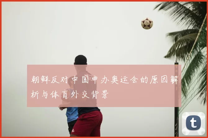 朝鲜反对中国申办奥运会的原因解析与体育外交背景