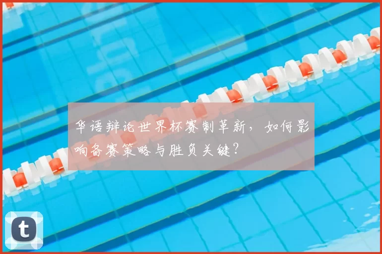 华语辩论世界杯赛制革新,如何影响备赛策略与胜负关键?