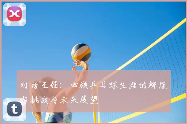 对话王强：回顾乒乓球生涯的辉煌与挑战与未来展望