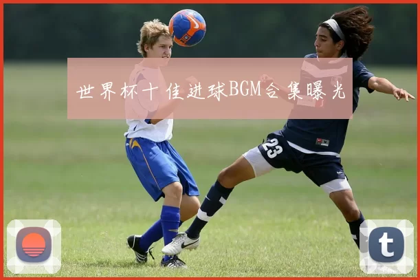 世界杯十佳进球BGM合集曝光