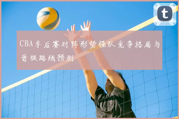 CBA季后赛对阵形势强队竞争格局与晋级路线预测
