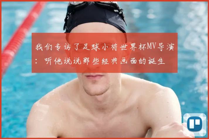 我们专访了足球小将世界杯MV导演:听他说说那些经典画面的诞生