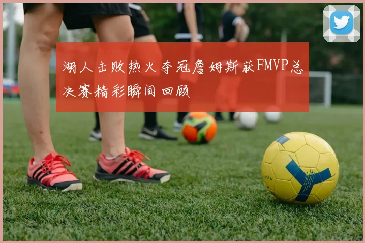 湖人击败热火夺冠詹姆斯获FMVP总决赛精彩瞬间回顾