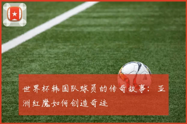 世界杯韩国队球员的传奇故事：亚洲红魔如何创造奇迹