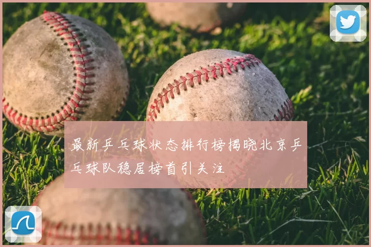 最新乒乓球状态排行榜揭晓北京乒乓球队稳居榜首引关注