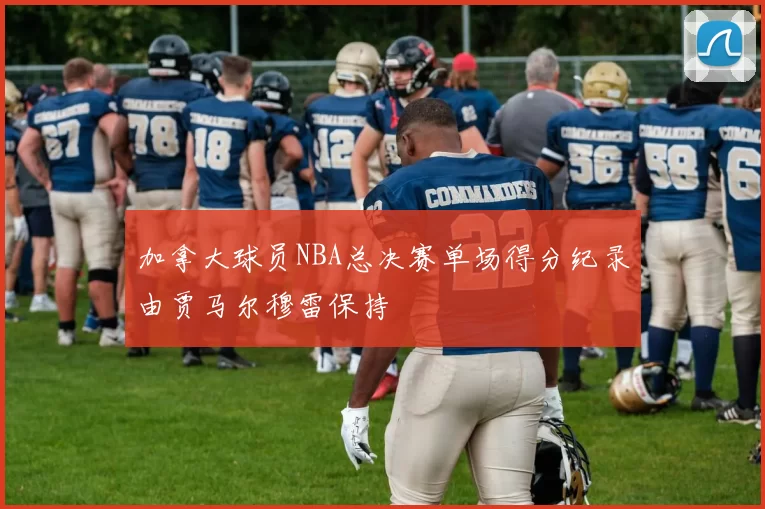 加拿大球员NBA总决赛单场得分纪录由贾马尔穆雷保持