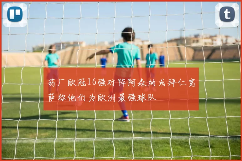 药厂欧冠16强对阵阿森纳或拜仁宽萨称他们为欧洲最强球队