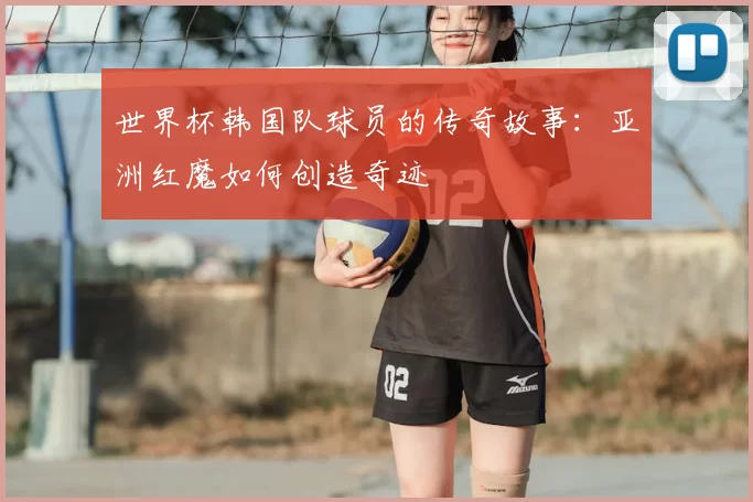 世界杯韩国队球员的传奇故事：亚洲红魔如何创造奇迹