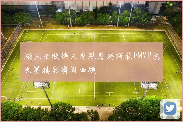 湖人击败热火夺冠詹姆斯获FMVP总决赛精彩瞬间回顾