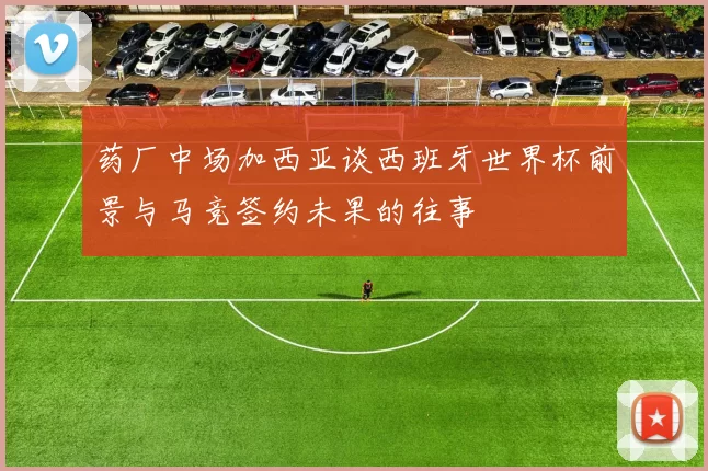 药厂中场加西亚谈西班牙世界杯前景与马竞签约未果的往事