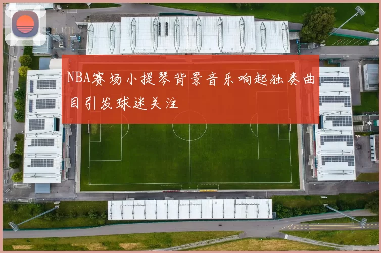 NBA赛场小提琴背景音乐响起独奏曲目引发球迷关注