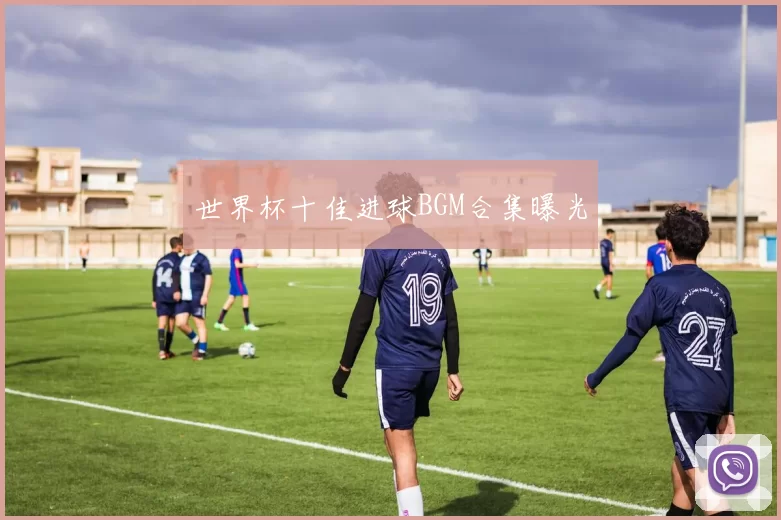 世界杯十佳进球BGM合集曝光