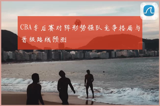 CBA季后赛对阵形势强队竞争格局与晋级路线预测