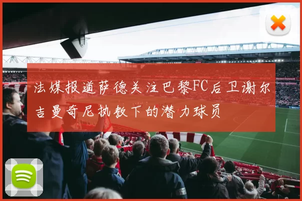 法媒报道萨德关注巴黎FC后卫谢尔吉曼奇尼执教下的潜力球员