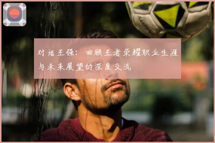 对话王强:回顾王者荣耀职业生涯与未来展望的深度交流