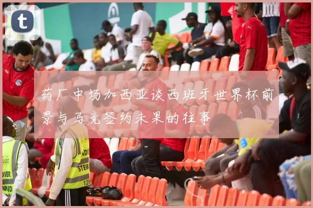 药厂中场加西亚谈西班牙世界杯前景与马竞签约未果的往事