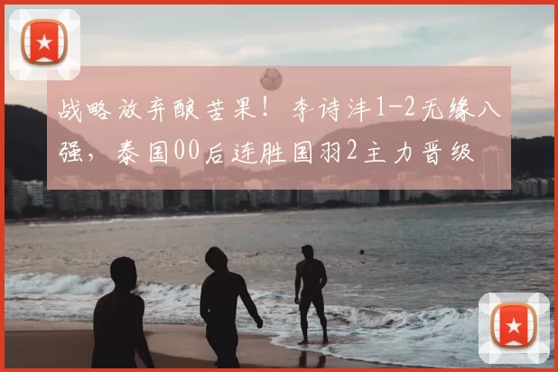 战略放弃酿苦果！李诗沣1-2无缘八强，泰国00后连胜国羽2主力晋级