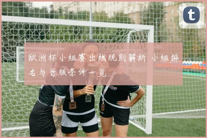 欧洲杯小组赛出线规则解析 小组排名与晋级条件一览
