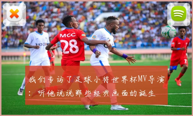我们专访了足球小将世界杯MV导演:听他说说那些经典画面的诞生