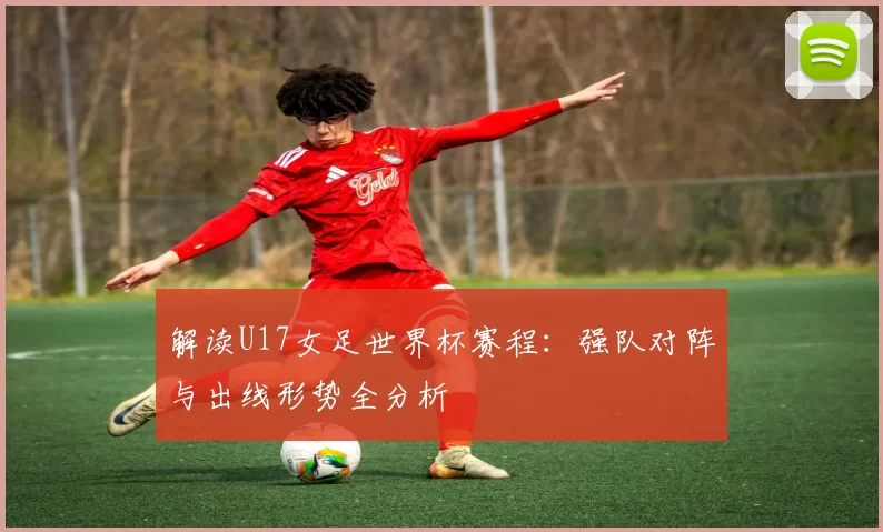 解读U17女足世界杯赛程：强队对阵与出线形势全分析