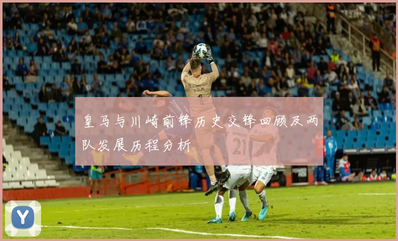 皇马与川崎前锋历史交锋回顾及两队发展历程分析