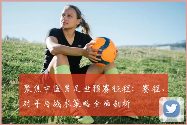 聚焦中国男足世预赛征程:赛程、对手与战术策略全面剖析